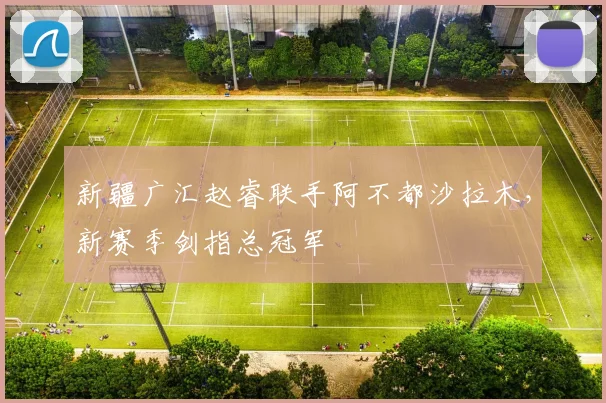 新疆广汇赵睿联手阿不都沙拉木，新赛季剑指总冠军