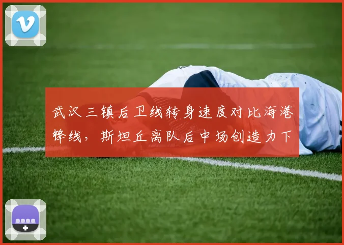 武汉三镇后卫线转身速度对比海港锋线,斯坦丘离队后中场创造力下滑36%