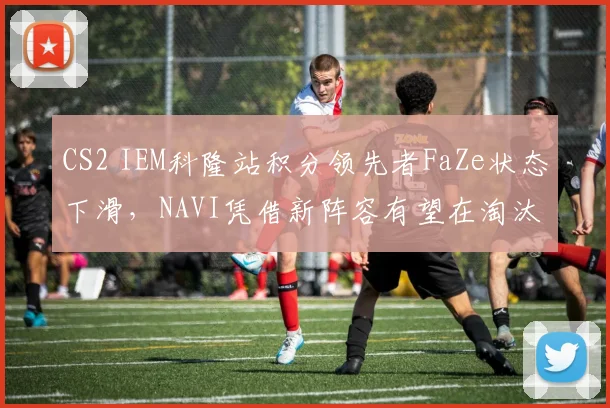 CS2 IEM科隆站积分领先者FaZe状态下滑，NAVI凭借新阵容有望在淘汰赛阶段反超