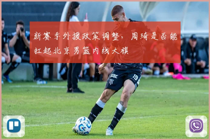 新赛季外援政策调整，周琦是否能扛起北京男篮内线大旗
