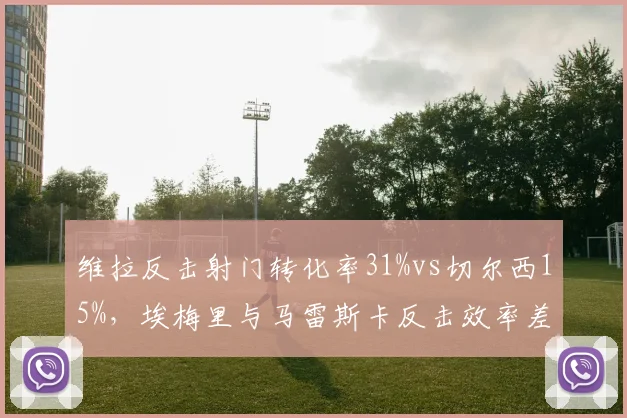 维拉反击射门转化率31%vs切尔西15%，埃梅里与马雷斯卡反击效率差距明显