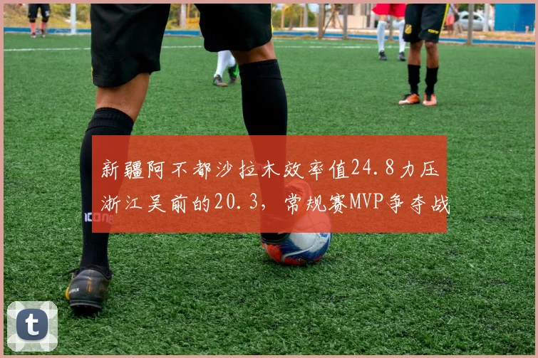 新疆阿不都沙拉木效率值24.8力压浙江吴前的20.3，常规赛MVP争夺战数据分化明显
