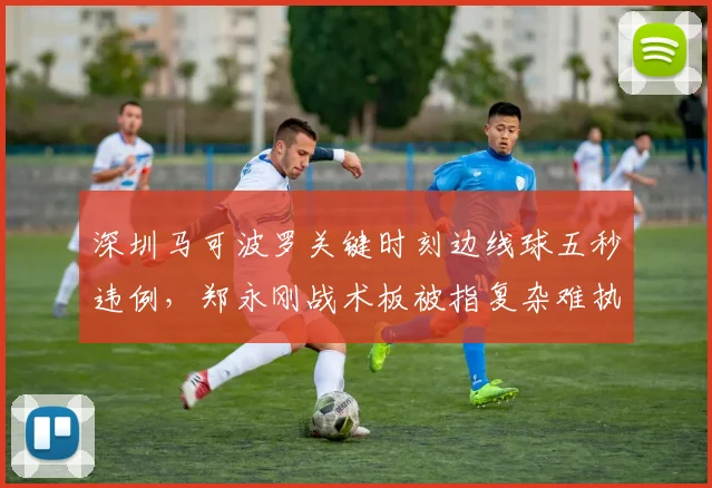 深圳马可波罗关键时刻边线球五秒违例,郑永刚战术板被指复杂难执行