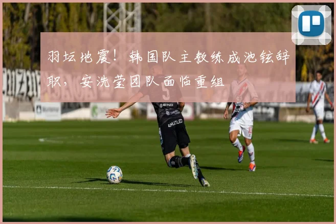 羽坛地震！韩国队主教练成池铉辞职，安洗莹团队面临重组