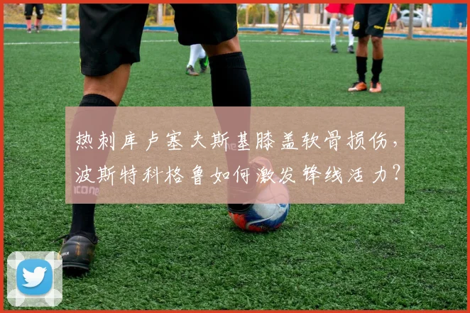 热刺库卢塞夫斯基膝盖软骨损伤,波斯特科格鲁如何激发锋线活力?