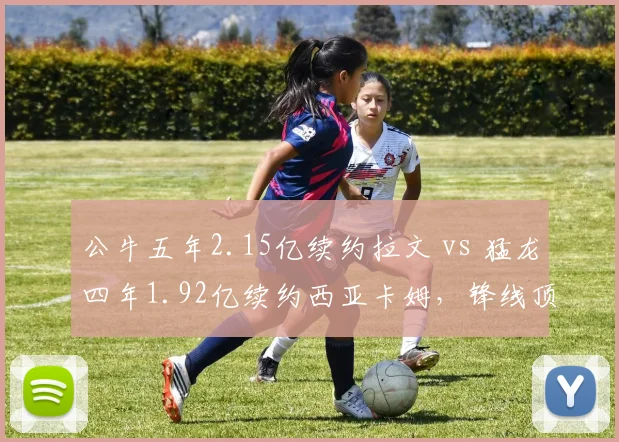 公牛五年2.15亿续约拉文 vs 猛龙四年1.92亿续约西亚卡姆,锋线顶薪合同价值再遭审视